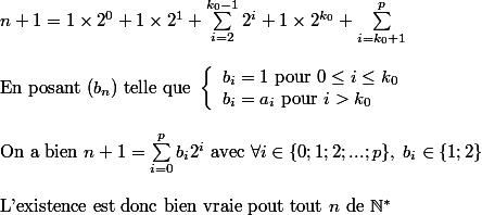  n+1 = 1\times 2^0+1\times 2^1 +\sum_{i=2}^{k_0-1} 2^i+1\times 2^{k_0} +\sum_{i=k_0+1}^p
 \\ 
 \\ \text{En posant }(b_n) \text{ telle que } \left \{ \begin{array}{l} b_i=1\text{ pour }0\leq i\leq k_0\\b_i=a_i \text{ pour }i>k_0 \end{array}
 \\ 
 \\ \text{On a bien }n+1=\sum_{i=0}^p b_i2^i \text{ avec } \forall i \in \{0;1;2;...;p\},\;b_i\in\{1;2\}
 \\ 
 \\ \text{L'existence est donc bien vraie pout tout }n \text{ de }\mathbb{N}^*